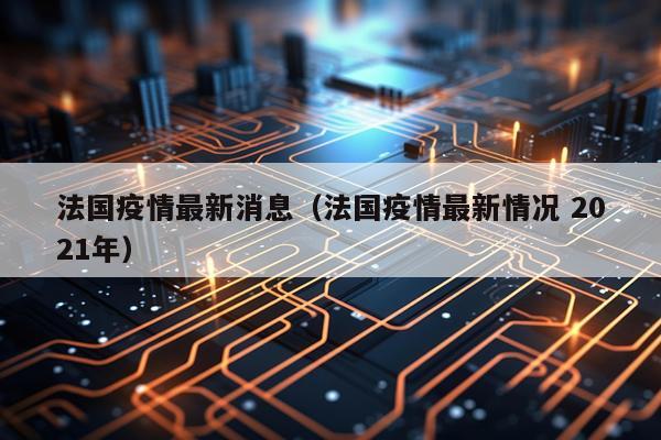 法国疫情最新消息（法国疫情最新情况 2021年）