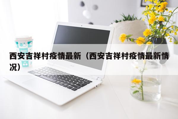 西安吉祥村疫情最新（西安吉祥村疫情最新情况）
