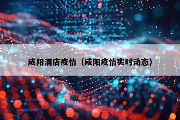 咸阳酒店疫情（咸阳疫情实时动态）