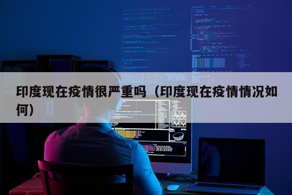 印度现在疫情很严重吗（印度现在疫情情况如何）