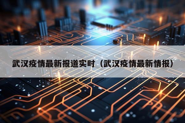武汉疫情最新报道实时（武汉疫情最新情报）