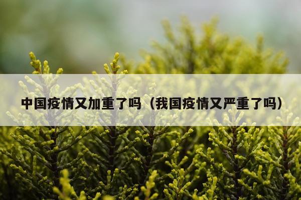 中国疫情又加重了吗(我国疫情又严重了吗)