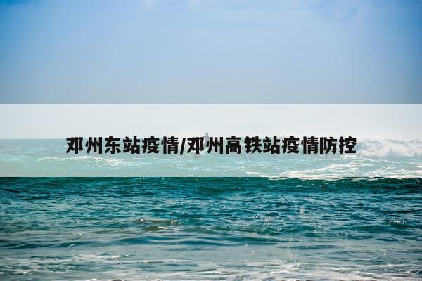 邓州东站疫情/邓州高铁站疫情防控